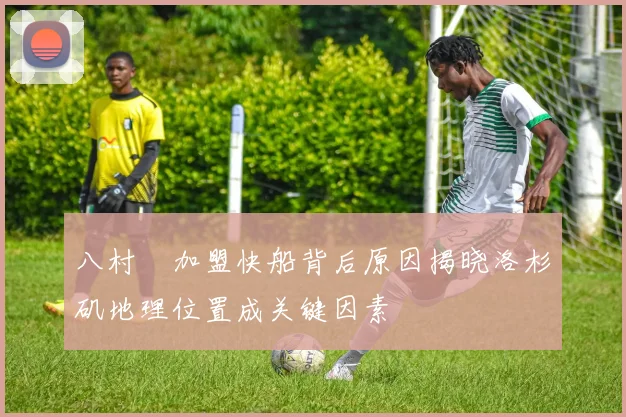 八村塁加盟快船背后原因揭晓洛杉矶地理位置成关键因素