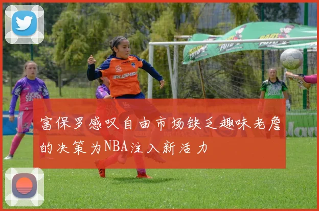 富保罗感叹自由市场缺乏趣味老詹的决策为NBA注入新活力