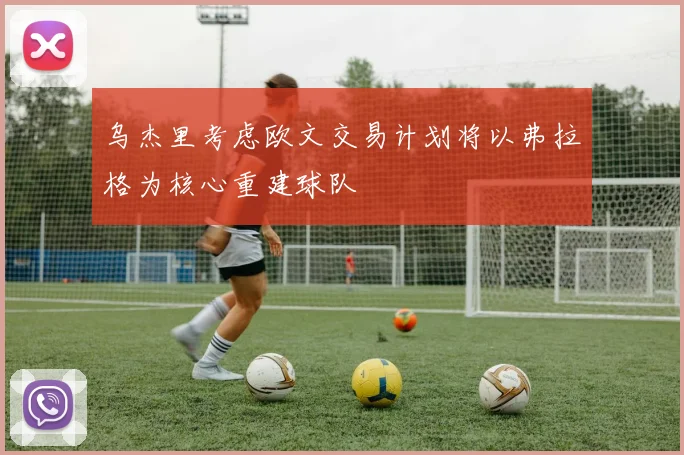 乌杰里考虑欧文交易计划将以弗拉格为核心重建球队