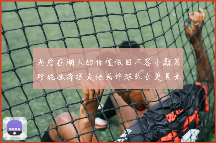 老詹在湖人的价值依旧不容小觑若珍妮选择送走他或许球队会更具竞争力