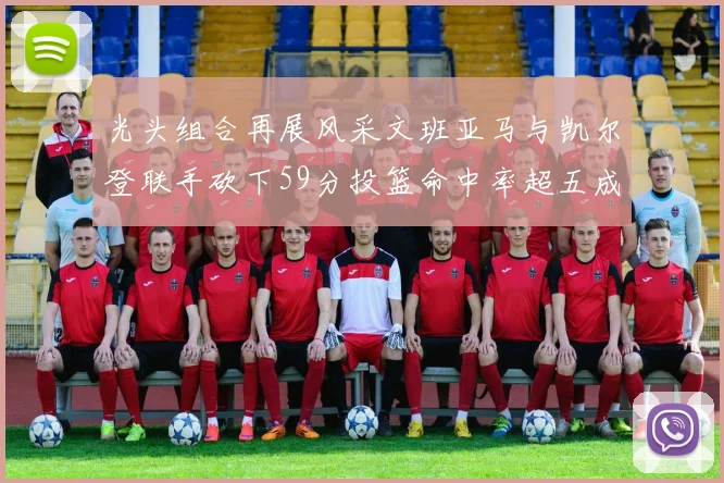 光头组合再展风采文班亚马与凯尔登联手砍下59分投篮命中率超五成
