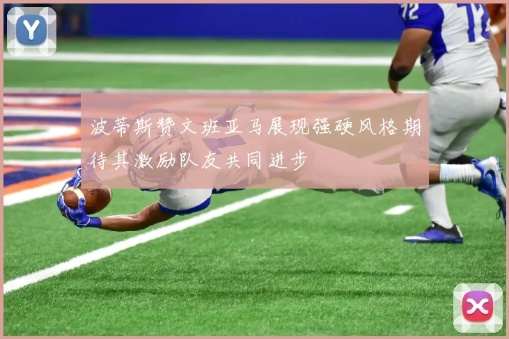 波蒂斯赞文班亚马展现强硬风格期待其激励队友共同进步
