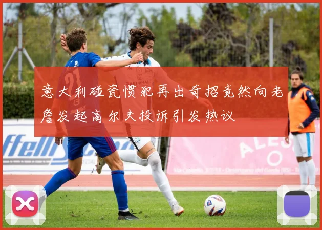 意大利碰瓷惯犯再出奇招竟然向老詹发起高尔夫投诉引发热议