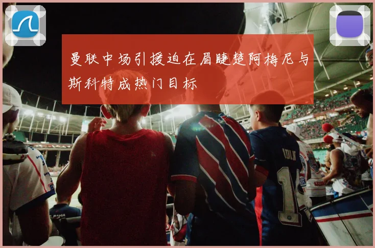 曼联中场引援迫在眉睫楚阿梅尼与斯科特成热门目标