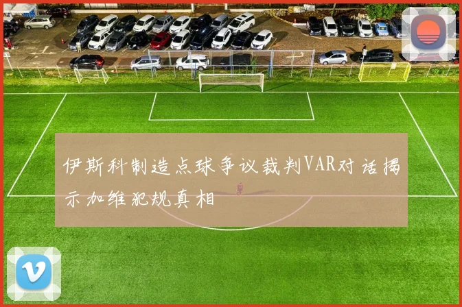 伊斯科制造点球争议裁判VAR对话揭示加维犯规真相