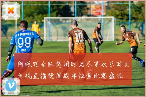 阿根廷全队悠闲时光尽享欢乐时刻电视直播德国战库拉索比赛盛况