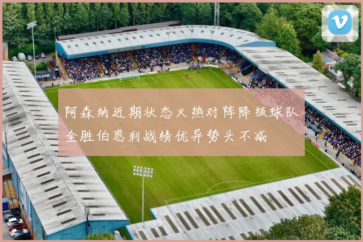 阿森纳近期状态火热对阵降级球队全胜伯恩利战绩优异势头不减