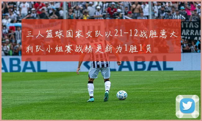 三人篮球国家女队以21-12战胜意大利队小组赛战绩更新为1胜1负