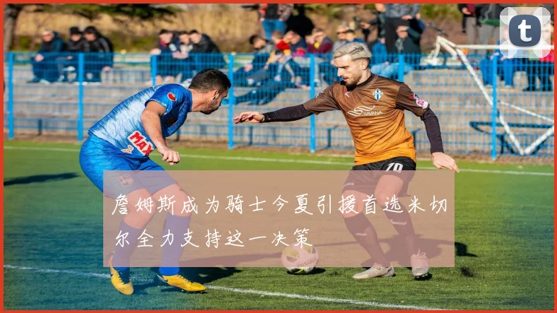 詹姆斯成为骑士今夏引援首选米切尔全力支持这一决策