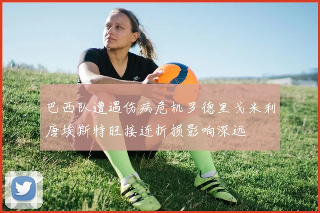 巴西队遭遇伤病危机罗德里戈米利唐埃斯特旺接连折损影响深远