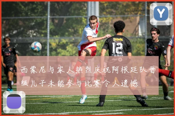 西蒙尼与家人热烈庆祝阿根廷队晋级儿子未能参与比赛令人遗憾