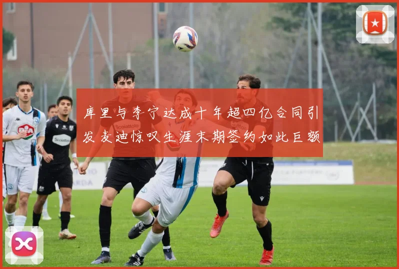 库里与李宁达成十年超四亿合同引发麦迪惊叹生涯末期签约如此巨额前所未闻