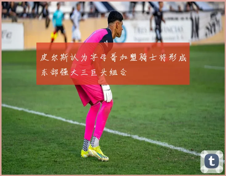 皮尔斯认为字母哥加盟骑士将形成东部强大三巨头组合