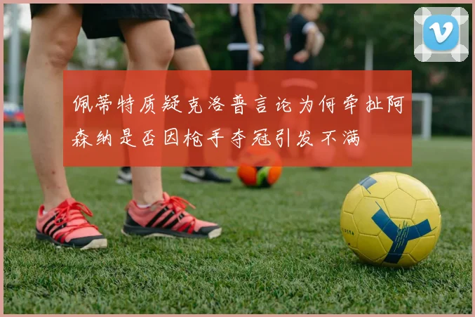 佩蒂特质疑克洛普言论为何牵扯阿森纳是否因枪手夺冠引发不满