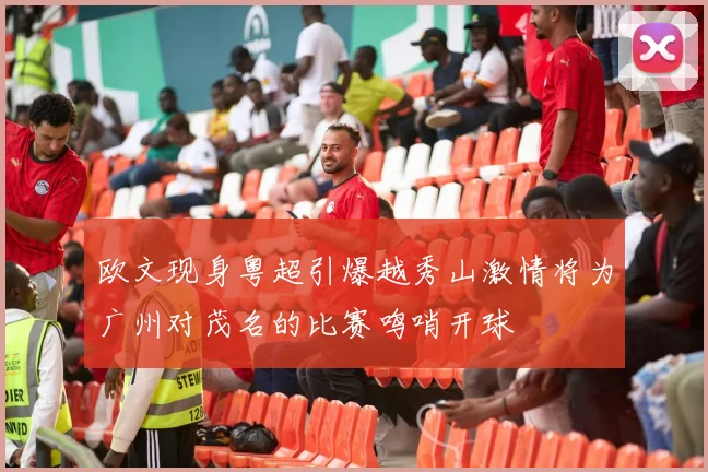 欧文现身粤超引爆越秀山激情将为广州对茂名的比赛鸣哨开球