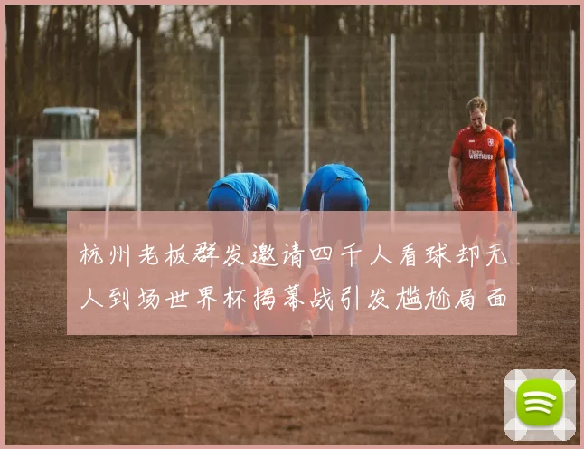 杭州老板群发邀请四千人看球却无人到场世界杯揭幕战引发尴尬局面