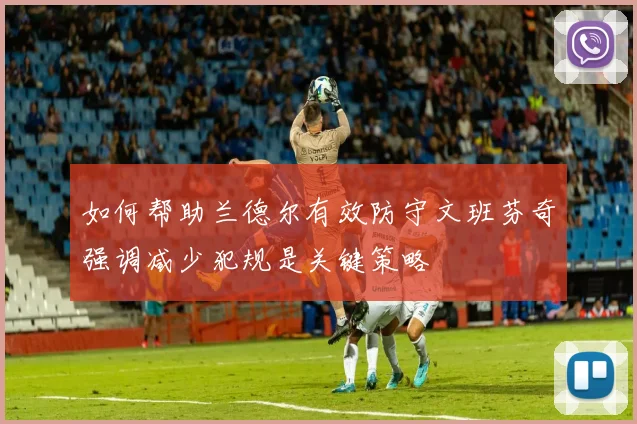 如何帮助兰德尔有效防守文班芬奇强调减少犯规是关键策略