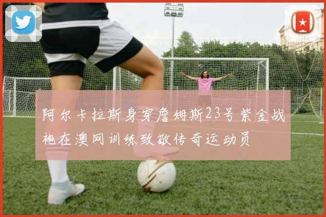 阿尔卡拉斯身穿詹姆斯23号紫金战袍在澳网训练致敬传奇运动员